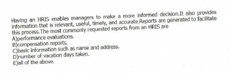 Having an HRIS enables managers to make a more informed decision.It also provides information that is relevant, useful, timely, and accurate.Reports are generated to facilitate this process.The most commonly requested reports from an HRIS are
A)performance evaluations.
B)compensation reports.
C)basic information such as name and address.
D)number of vacation days taken.
E)all of the above.