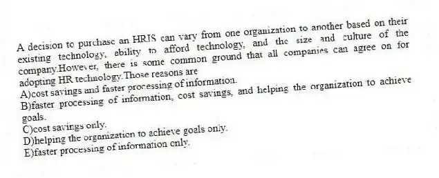 A decision to purchase an HRIS can vary from one organization to another based on their existing technology, ability to afford technology, and the size and culture of the company.However, there is some common ground that all companies can agree on for adopting HR technology.Those reasons are
A)cost savings and faster processing of information.
B)faster processing of information, cost savings, and helping the organization to achieve goals.
C)cost savings only.
D)helping the organization to achieve goals only.
E)faster processing of information only.