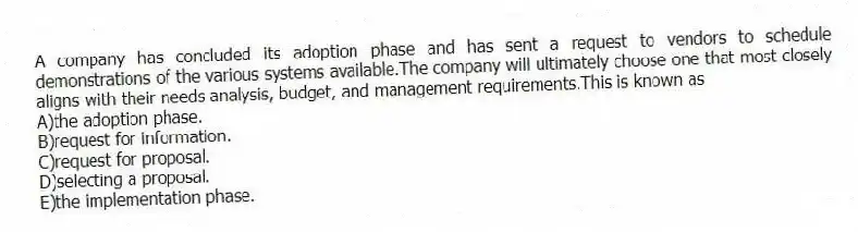 A company has concluded its adoption phase and has sent a request to vendors to schedule demonstrations of the various systems available.The company will ultimately choose one that most closely aligns with their needs analysis, budget, and management requirements.This is known as
A)the adoption phase.
B)request for information.
C)request for proposal.
D)selecting a proposal.
E)the implementation phase.