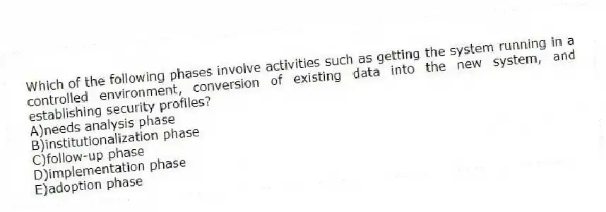 Which of the following phases involve activities such as getting the system running in a controlled environment, conversion of existing data into the new system, and establishing security profiles?
A)needs analysis phase
B)institutionalization phase
C)follow-up phase
D)implementation phase
E)adoption phase