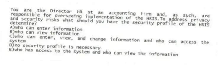 You are the Director HR at an accounting firm and, as such, are responsible for overseeing implementation of the HRIS.To address privacy and security risks what should you have the security profile of the HRIS determine?
A)who can enter information
B)who can view information
C)who can enter, view, and change information and who can access the system
D)no security profile is necessary
E)who has access to the system and who can view the information