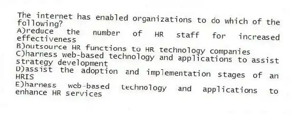 The internet has enabled organizations to do which of the following?
A)reduce the number of HR staff for increased effectiveness
B)outsource HR functions to HR technology companies
C)harness web-based technology and applications to assist strategy development
D)assist the adoption and implementation stages of an HRIS
E)harness web-based technology and applications to enhance HR services