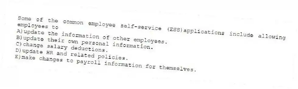 Some of the common employee self-service (ESS)applications include allowing employees to
A)update the information of other employees.
B)update their own personal information.
C)change salary deductions.
D)update HR and related policies.
E)make changes to payroll information for themselves.