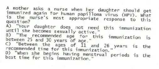 A mother asks a nurse when her daughter should get immunized again for human papilloma virus (HPV). What is the nurse's most appropriate response to this question?
A) "Your daughter does not need this immunization until she becomes sexually active."
B) "The recommended age for this immunization is between 25 and 30 years of age."
C) "Between the ages of 11 and 26 years is the recommended time for this immunization."
D) "When she begins having menstrual periods is the best time for this immunization."