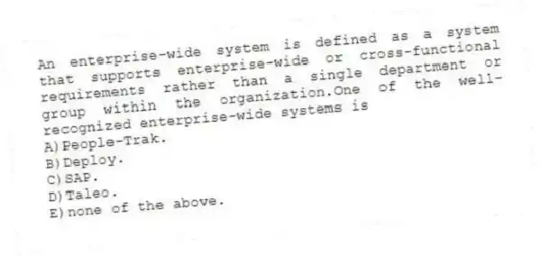 An enterprise-wide system is defined as a system that supports enterprise-wide or cross-functional requirements rather than a single department or group within the organization.One of the well-recognized enterprise-wide systems is
A)People-Trak.
B)Deploy.
C)SAP.
D)Taleo.
E)none of the above.