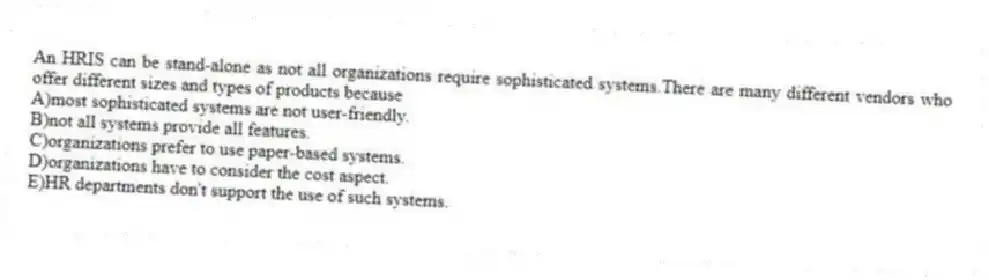 An HRIS can be stand-alone as not all organizations require sophisticated systems.There are many different vendors who offer different sizes and types of products because
A)most sophisticated systems are not user-friendly.
B)not all systems provide all features.
C)organizations prefer to use paper-based systems.
D)organizations have to consider the cost aspect.
E)HR departments don't support the use of such systems.