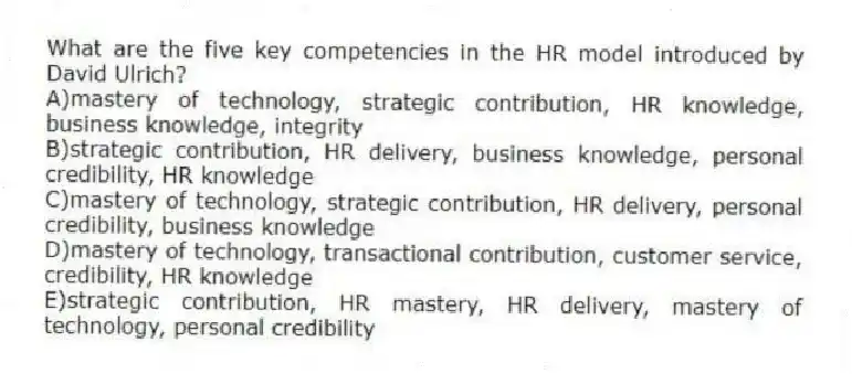 What are the five key competencies in the HR model introduced by David Ulrich?
A)mastery of technology, strategic contribution, HR knowledge, business knowledge, integrity
B)strategic contribution, HR delivery, business knowledge, personal credibility, HR knowledge
C)mastery of technology, strategic contribution, HR delivery, personal credibility, business knowledge
D)mastery of technology, transactional contribution, customer service, credibility, HR knowledge
E)strategic contribution, HR mastery, HR delivery, mastery of technology, personal credibility