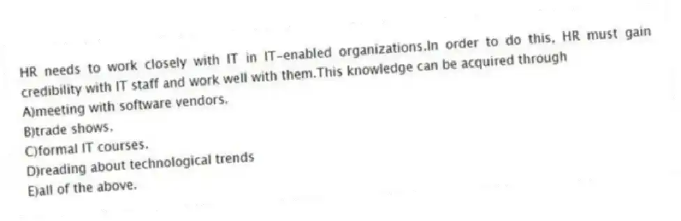 HR needs to work closely with IT in IT-enabled organizations.In order to do this, HR must gain credibility with IT staff and work well with them.This knowledge can be acquired through
A)meeting with software vendors.
B)trade shows.
C)formal IT courses.
D)reading about technological trends
E)all of the above.