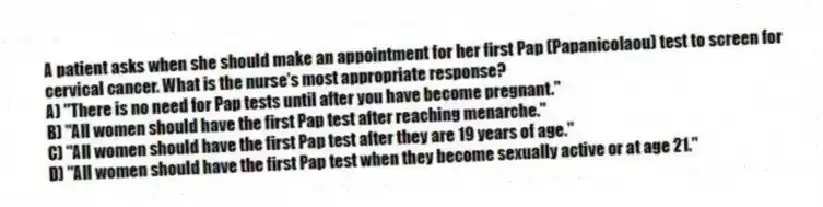 A patient asks when she should make an appointment for her first Pap (Papanicolaou) test to screen for cervical cancer. What is the nurse's most appropriate response?
A) "There is no need for Pap tests until after you have become pregnant."
B) "All women should have the first Pap test after reaching menarche."
C) "All women should have the first Pap test after they are 19 years of age."
D) "All women should have the first Pap test when they become sexually active or at age 21."