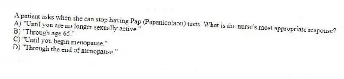 A patient asks when she can stop having Pap (Papanicolaou) tests. What is the nurse's most appropriate response?
A) "Until you are no longer sexually active."
B) "Through age 65."
C) "Until you begin menopause."
D) "Through the end of menopause."