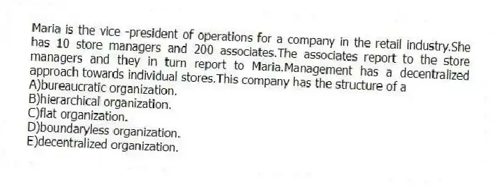 Maria is the vice -president of operations for a company in the retail industry.She has 10 store managers and 200 associates.The associates report to the store managers and they in turn report to Maria.Management has a decentralized approach towards individual stores.This company has the structure of a
A)bureaucratic organization.
B)hierarchical organization.
C)flat organization.
D)boundaryless organization.
E)decentralized organization.