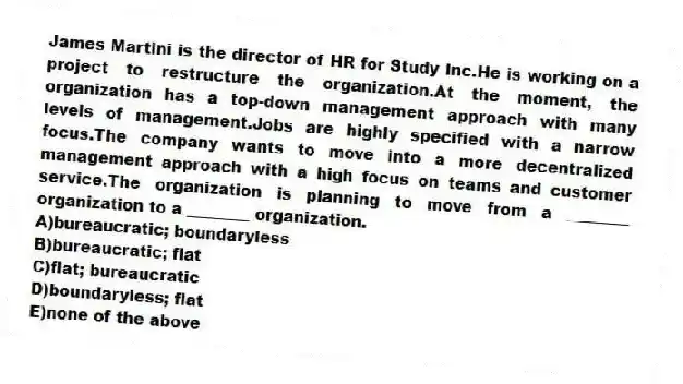 James Martini is the director of HR for Study Inc.He is working on a project to restructure the organization.At the moment, the organization has a top-down management approach with many levels of management.Jobs are highly specified with a narrow focus.The company wants to move into a more decentralized management approach with a high focus on teams and customer service.The organization is planning to move from a ________ organization to a ________ organization.
A)bureaucratic; boundaryless
B)bureaucratic; flat
C)flat; bureaucratic
D)boundaryless; flat
E)none of the above
