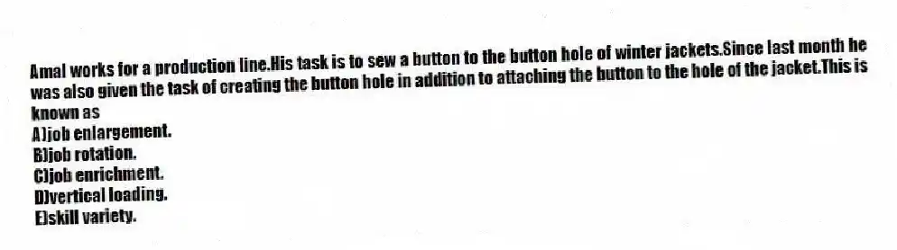 Amal works for a production line.His task is to sew a button to the button hole of winter jackets.Since last month he was also given the task of creating the button hole in addition to attaching the button to the hole of the jacket.This is known as
A)job enlargement.
B)job rotation.
C)job enrichment.
D)vertical loading.
E)skill variety.