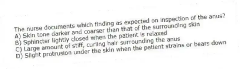 The nurse documents which finding as expected on inspection of the anus?
A) Skin tone darker and coarser than that of the surrounding skin
B) Sphincter lightly closed when the patient is relaxed
C) Large amount of stiff, curling hair surrounding the anus
D) Slight protrusion under the skin when the patient strains or bears down