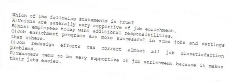 Which of the following statements is true?
A)Unions are generally very supportive of job enrichment.
B)Most employees today want additional responsibilities.
C)Job enrichment programs are more successful in some jobs and settings than others.
D)Job redesign efforts can correct almost all job dissatisfaction problems.
E)Managers tend to be very supportive of job enrichment because it makes their jobs easier.