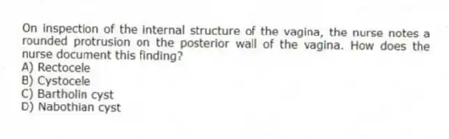 On inspection of the internal structure of the vagina, the nurse notes a rounded protrusion on the posterior wall of the vagina. How does the nurse document this finding?
A) Rectocele
B) Cystocele
C) Bartholin cyst
D) Nabothian cyst