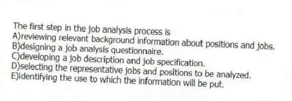 The first step in the job analysis process is
A)reviewing relevant background information about positions and jobs.
B)designing a job analysis questionnaire.
C)developing a job description and job specification.
D)selecting the representative jobs and positions to be analyzed.
E)identifying the use to which the information will be put.