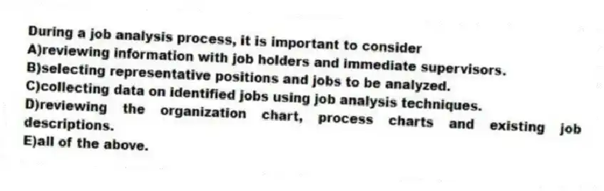 During a job analysis process, it is important to consider
A)reviewing information with job holders and immediate supervisors.
B)selecting representative positions and jobs to be analyzed.
C)collecting data on identified jobs using job analysis techniques.
D)reviewing the organization chart, process charts and existing job descriptions.
E)all of the above.