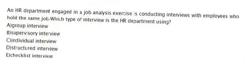 An HR department engaged in a job analysis exercise is conducting interviews with employees who hold the same job.Which type of interview is the HR department using?
A)group interview
B)supervisory interview
C)individual interview
D)structured interview
E)checklist interview