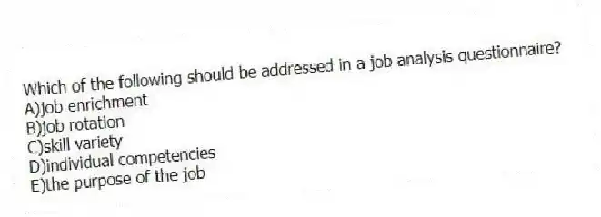 Which of the following should be addressed in a job analysis questionnaire?
A)job enrichment
B)job rotation
C)skill variety
D)individual competencies
E)the purpose of the job