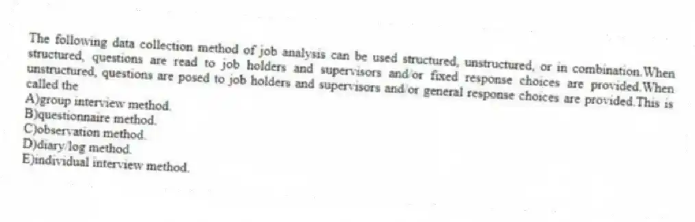 The following data collection method of job analysis can be used structured, unstructured, or in combination.When structured, questions are read to job holders and supervisors and/or fixed response choices are provided.When unstructured, questions are posed to job holders and supervisors and/or general response choices are provided.This is called the
A)group interview method.
B)questionnaire method.
C)observation method.
D)diary/log method.
E)individual interview method.