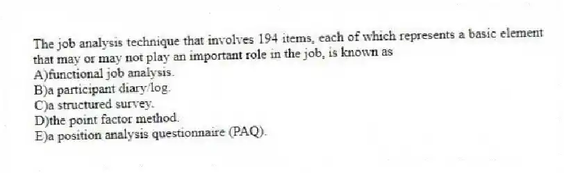 The job analysis technique that involves 194 items, each of which represents a basic element that may or may not play an important role in the job, is known as
A)functional job analysis.
B)a participant diary/log.
C)a structured survey.
D)the point factor method.
E)a position analysis questionnaire (PAQ).