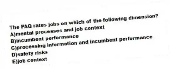 The PAQ rates jobs on which of the following dimension?
A)mental processes and job context
B)incumbent performance
C)processing information and incumbent performance
D)safety risks
E)job context