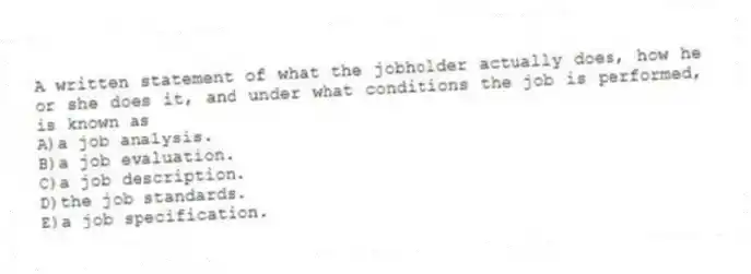 A written statement of what the jobholder actually does, how he or she does it, and under what conditions the job is performed, is known as
A)a job analysis.
B)a job evaluation.
C)a job description.
D)the job standards.
E)a job specification.