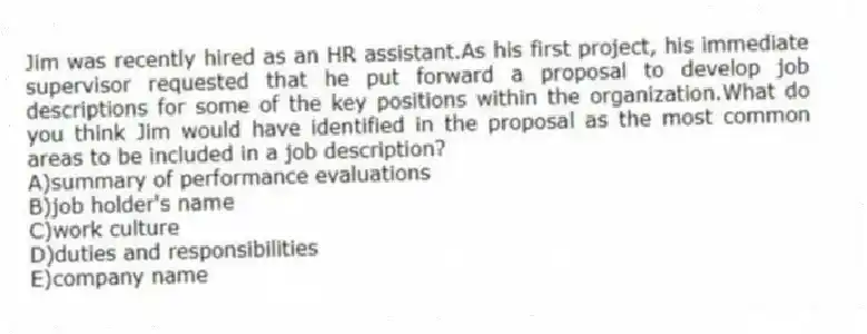Jim was recently hired as an HR assistant.As his first project, his immediate supervisor requested that he put forward a proposal to develop job descriptions for some of the key positions within the organization.What do you think Jim would have identified in the proposal as the most common areas to be included in a job description?
A)summary of performance evaluations
B)job holder's name
C)work culture
D)duties and responsibilities
E)company name
