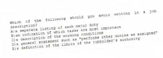 Which of the following should you avoid writing in a job description?
A)a separate listing of each major duty
B)an indication of which tasks are most important
C)a description of the working conditions
D)a general statement such as "performs other duties as assigned"
E)a definition of the limits of the jobholder's authority