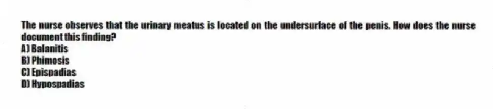 The nurse observes that the urinary meatus is located on the undersurface of the penis. How does the nurse document this finding?
A) Balanitis
B) Phimosis
C) Epispadias
D) Hypospadias