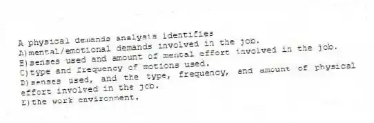 A physical demands analysis identifies
A)mental/emotional demands involved in the job.
B)senses used and amount of mental effort involved in the job.
C)type and frequency of motions used.
D)senses used, and the type, frequency, and amount of physical effort involved in the job.
E)the work environment.