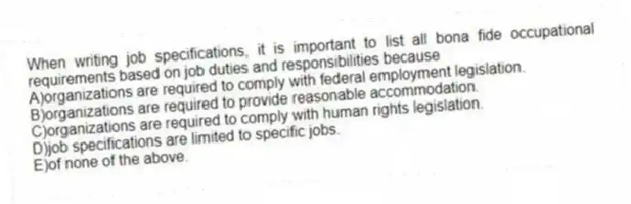 When writing job specifications, it is important to list all bona fide occupational requirements based on job duties and responsibilities because
A)organizations are required to comply with federal employment legislation.
B)organizations are required to provide reasonable accommodation.
C)organizations are required to comply with human rights legislation.
D)job specifications are limited to specific jobs.
E)of none of the above.