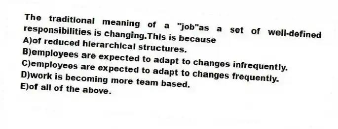 The traditional meaning of a "job"as a set of well-defined responsibilities is changing.This is because
A)of reduced hierarchical structures.
B)employees are expected to adapt to changes infrequently.
C)employees are expected to adapt to changes frequently.
D)work is becoming more team based.
E)of all of the above.