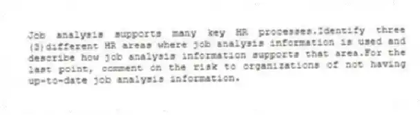 Job analysis supports many key HR processes.Identify three (3)different HR areas where job analysis information is used and describe how job analysis information supports that area.For the last point, comment on the risk to organizations of not having up-to-date job analysis information.