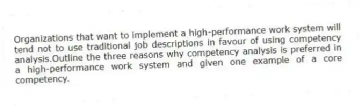 Organizations that want to implement a high-performance work system will tend not to use traditional job descriptions in favour of using competency analysis.Outline the three reasons why competency analysis is preferred in a high-performance work system and given one example of a core competency.