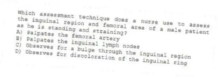 Which assessment technique does a nurse use to assess the inguinal region and femoral area of a male patient as he is standing and straining?
A) Palpates the femoral artery
B) Palpates the inguinal lymph nodes
C) Observes for a bulge through the inguinal region
D) Observes for discoloration of the inguinal ring
