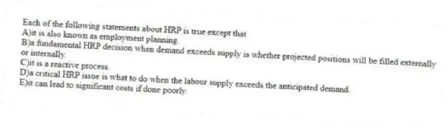 Each of the following statements about HRP is true except that
A)it is also known as employment planning.
B)a fundamental HRP decision when demand exceeds supply is whether projected positions will be filled externally or internally.
C)it is a reactive process.
D)a critical HRP issue is what to do when the labour supply exceeds the anticipated demand.
E)it can lead to significant costs if done poorly.