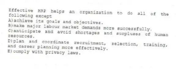 Effective HRP helps an organization to do all of the following except
A)achieve its goals and objectives.
B)make major labour market demands more successfully.
C)anticipate and avoid shortages and surpluses of human resources.
D)plan and coordinate recruitment, selection, training, and career planning more effectively.
E)comply with privacy laws.