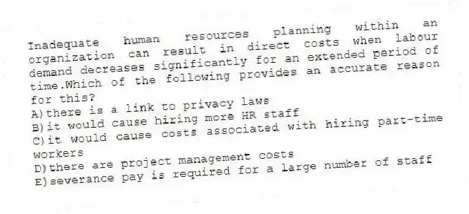 Inadequate human resources planning within an organization can result in direct costs when labour demand decreases significantly for an extended period of time.Which of the following provides an accurate reason for this?
A)there is a link to privacy laws
B)it would cause hiring more HR staff
C)it would cause costs associated with hiring part-time workers
D)there are project management costs
E)severance pay is required for a large number of staff