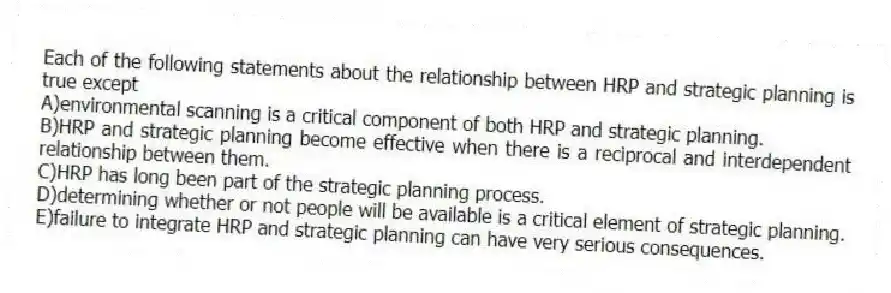 Each of the following statements about the relationship between HRP and strategic planning is true except
A)environmental scanning is a critical component of both HRP and strategic planning.
B)HRP and strategic planning become effective when there is a reciprocal and interdependent relationship between them.
C)HRP has long been part of the strategic planning process.
D)determining whether or not people will be available is a critical element of strategic planning.
E)failure to integrate HRP and strategic planning can have very serious consequences.