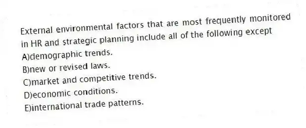 External environmental factors that are most frequently monitored in HR and strategic planning include all of the following except
A)demographic trends.
B)new or revised laws.
C)market and competitive trends.
D)economic conditions.
E)international trade patterns.