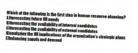 Which of the following is the first step in human resource planning?
A)forecasting future HR needs
B)forecasting the availability of internal candidates
C)forecasting the availability of external candidates
D)analyzing the HR implications of the organization's strategic plans
E)balancing supply and demand