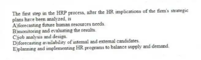 The first step in the HRP process, after the HR implications of the firm's strategic plans have been analyzed, is
A)forecasting future human resources needs.
B)monitoring and evaluating the results.
C)job analysis and design.
D)forecasting availability of internal and external candidates.
E)planning and implementing HR programs to balance supply and demand.
