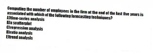 Computing the number of employees in the firm at the end of the last five years is associated with which of the following forecasting techniques?
A)time-series analysis
B)a scatterplot
C)regression analysis
D)ratio analysis
E)trend analysis