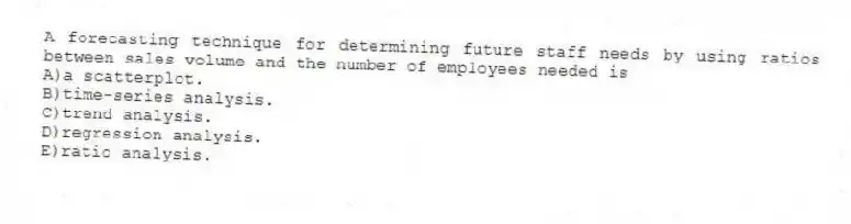 A forecasting technique for determining future staff needs by using ratios between sales volume and the number of employees needed is
A)a scatterplot.
B)time-series analysis.
C)trend analysis.
D)regression analysis.
E)ratio analysis.