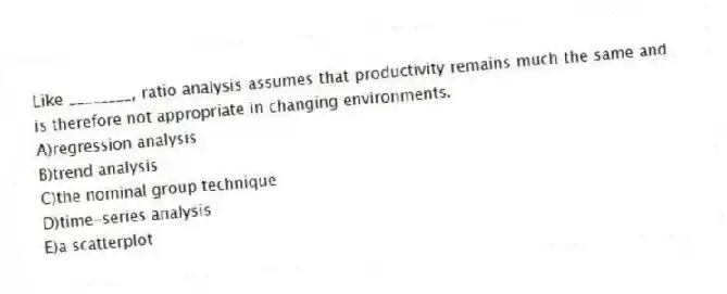 Like ________, ratio analysis assumes that productivity remains much the same and is therefore not appropriate in changing environments.
A)regression analysis
B)trend analysis
C)the nominal group technique
D)time-series analysis
E)a scatterplot