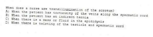 When does a nurse use transillumination of the scrotum?
A) When the patient has tortuosity of the veins along the spermatic cord
B) When the patient has an indirect hernia
C) When there is a mass or fluid in the epididymis
D) When there is twisting of the testicle and spermatic cord