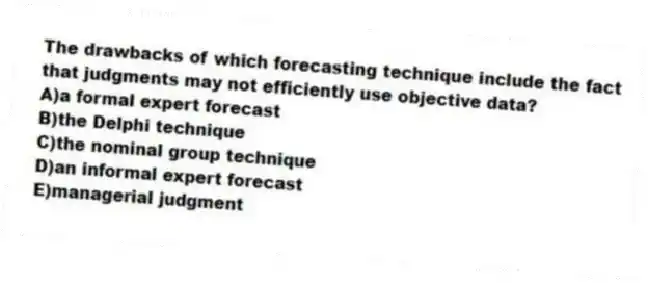 The drawbacks of which forecasting technique include the fact that judgments may not efficiently use objective data?
A)a formal expert forecast
B)the Delphi technique
C)the nominal group technique
D)an informal expert forecast
E)managerial judgment
