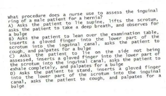 What procedure does a nurse use to assess the inguinal ring of a male patient for a hernia?
A) Asks the patient to lie supine, lifts the scrotum, asks the patient to take a deep breath, and observes for a bulge
B) Asks the patient to lean over the examination table, inserts a gloved finger into the lower part of the scrotum into the inguinal canal, asks the patient to cough, and palpates for a bulge
C) Asks the patient to lie on the side not being assessed, inserts a gloved finger into the lower part of the scrotum into the inguinal canal, asks the patient to exhale completely, and palpates for a bulge
D) Asks the patient to stand, inserts a gloved finger into the lower part of the scrotum into the inguinal canal, asks the patient to cough, and palpates for a bulge